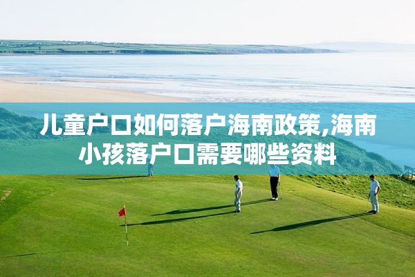 儿童户口如何落户海南政策,海南小孩落户口需要哪些资料